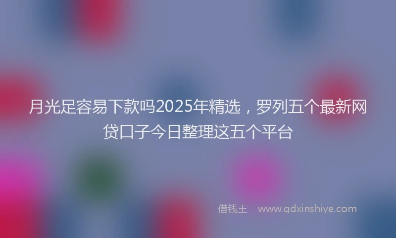 月光足容易下款吗2025年精选，罗列五个最新网贷口子今日整理这五个平台