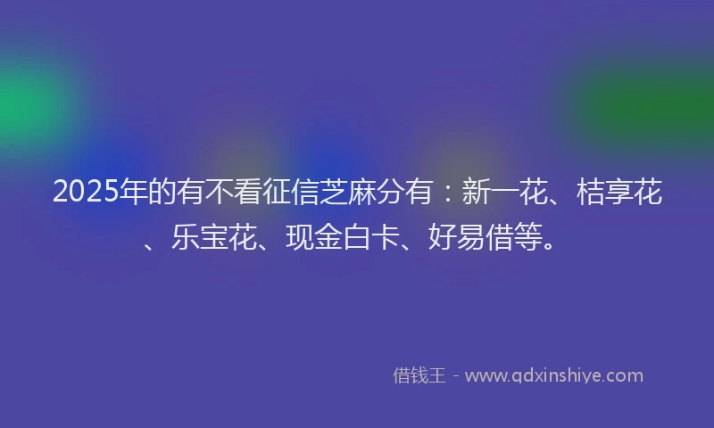 2025年的有不看征信芝麻分有：新一花、桔享花、乐宝花、现金白卡、好易借等。