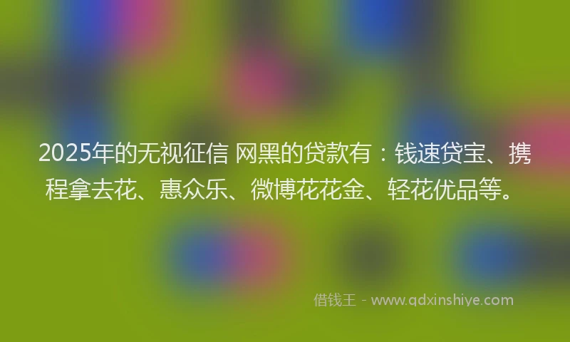 2025年的无视征信 网黑的贷款有：钱速贷宝、携程拿去花、惠众乐、微博花花金、轻花优品等。