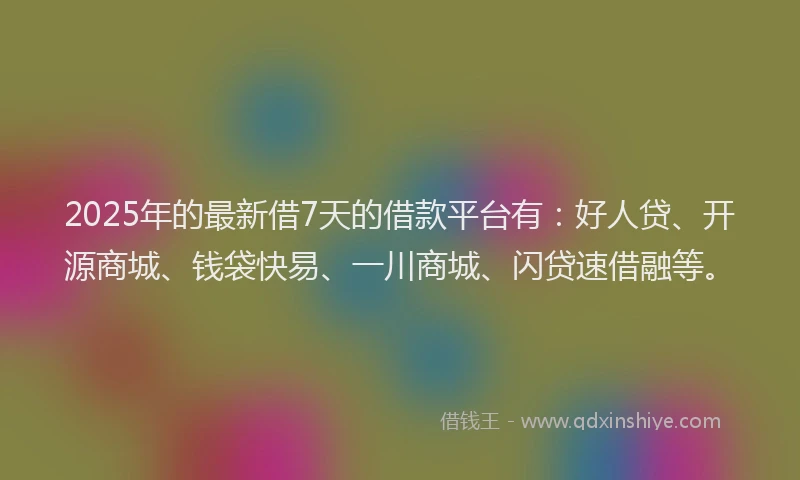 2025年的最新借7天的借款平台有：好人贷、开源商城、钱袋快易、一川商城、闪贷速借融等。