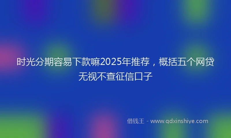 时光分期容易下款嘛2025年推荐，概括五个网贷无视不查征信口子