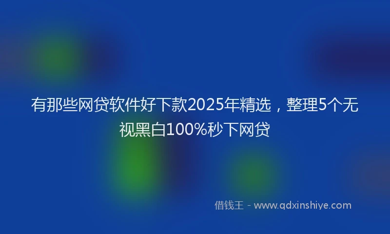 有那些网贷软件好下款2025年精选，整理5个无视黑白100%秒下网贷