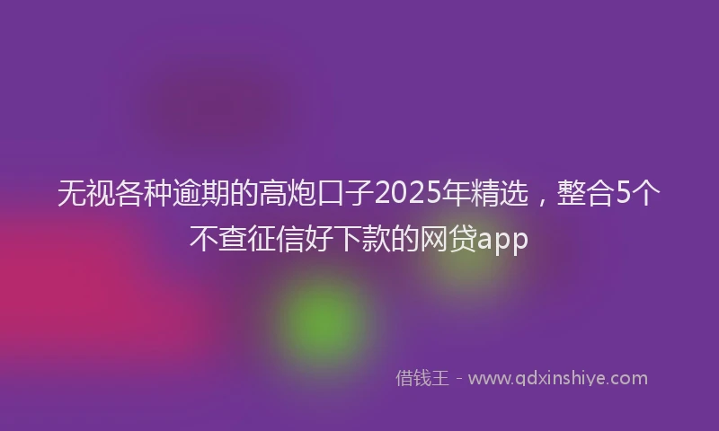 无视各种逾期的高炮口子2025年精选，整合5个不查征信好下款的网贷app