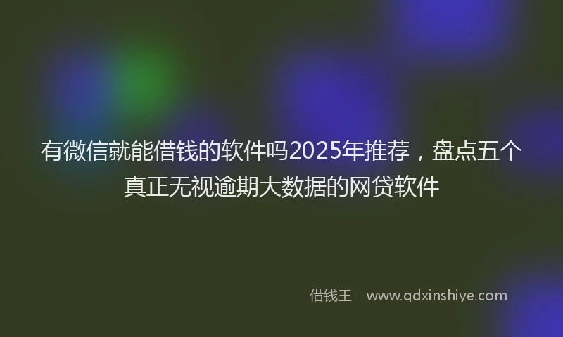 有微信就能借钱的软件吗2025年推荐，盘点五个真正无视逾期大数据的网贷软件