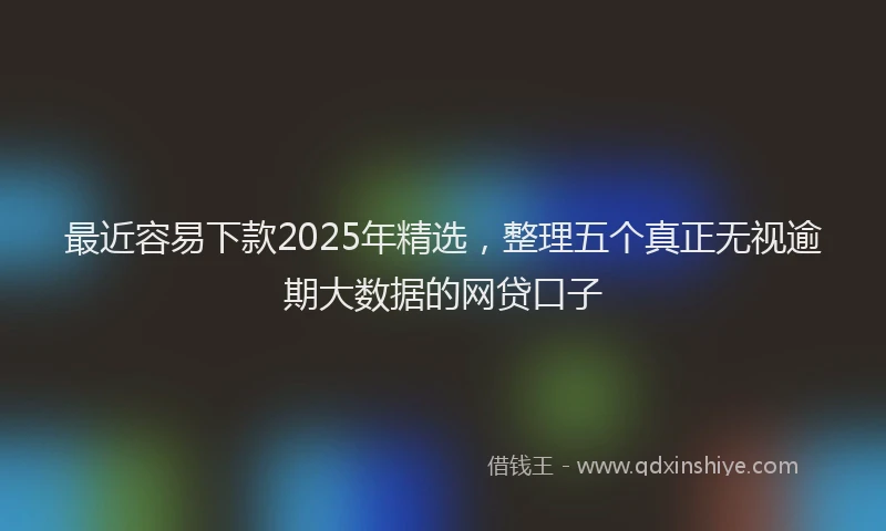 最近容易下款2025年精选，整理五个真正无视逾期大数据的网贷口子