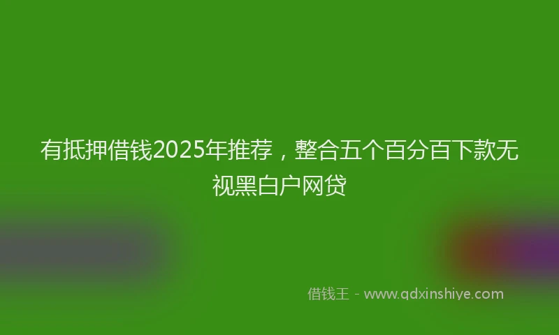 有抵押借钱2025年推荐，整合五个百分百下款无视黑白户网贷