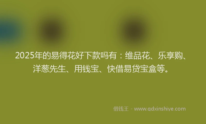 2025年的易得花好下款吗有：维品花、乐享购、洋葱先生、用钱宝、快借易贷宝盒等。