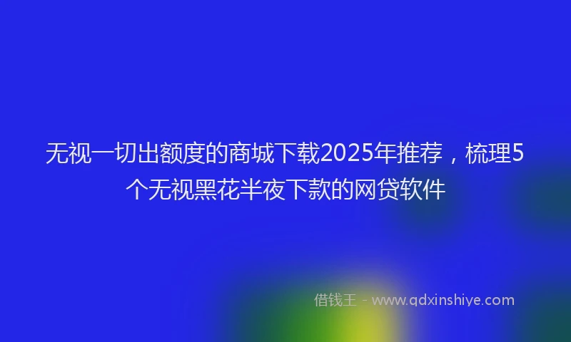 无视一切出额度的商城下载2025年推荐，梳理5个无视黑花半夜下款的网贷软件