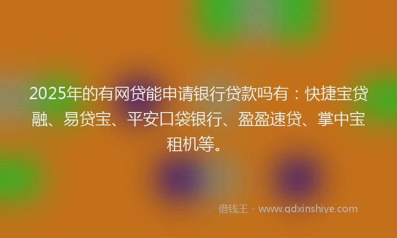 2025年的有网贷能申请银行贷款吗有：快捷宝贷融、易贷宝、平安口袋银行、盈盈速贷、掌中宝租机等。