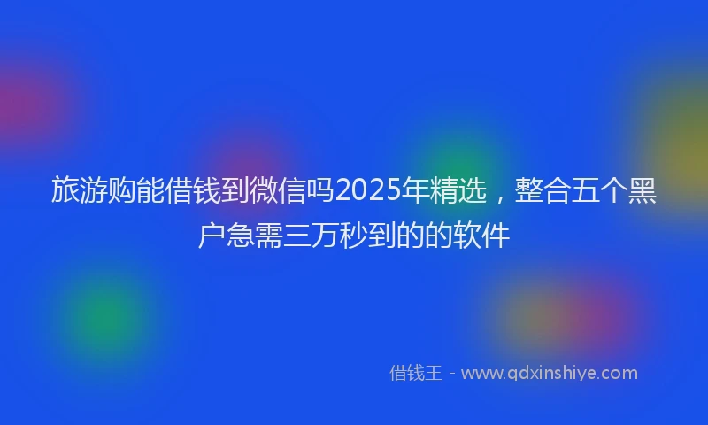 旅游购能借钱到微信吗2025年精选，整合五个黑户急需三万秒到的的软件