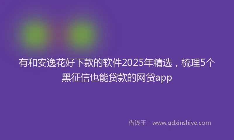 有和安逸花好下款的软件2025年精选，梳理5个黑征信也能贷款的网贷app