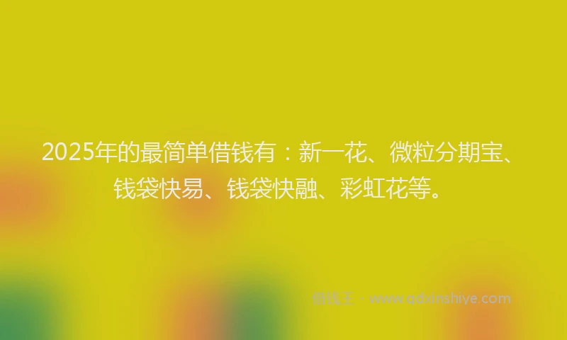 2025年的最简单借钱有：新一花、微粒分期宝、钱袋快易、钱袋快融、彩虹花等。