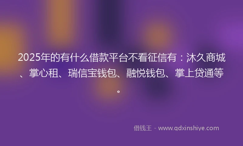 2025年的有什么借款平台不看征信有：沐久商城、掌心租、瑞信宝钱包、融悦钱包、掌上贷通等。