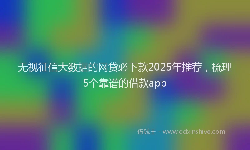 无视征信大数据的网贷必下款2025年推荐，梳理5个靠谱的借款app
