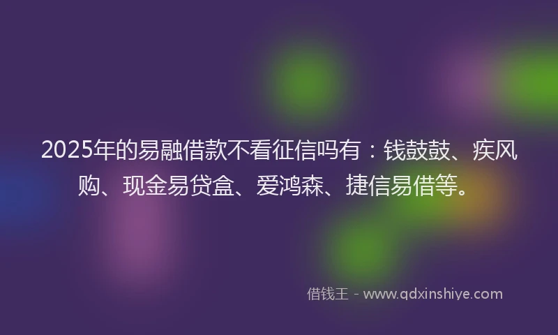 2025年的易融借款不看征信吗有：钱鼓鼓、疾风购、现金易贷盒、爱鸿森、捷信易借等。