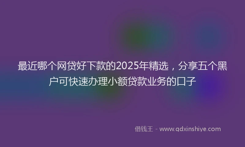 最近哪个网贷好下款的2025年精选，分享五个黑户可快速办理小额贷款业务的口子
