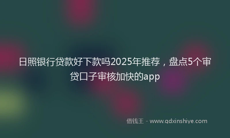 日照银行贷款好下款吗2025年推荐，盘点5个审贷口子审核加快的app