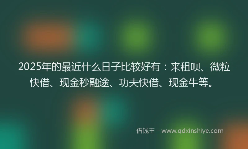 2025年的最近什么日子比较好有：来租呗、微粒快借、现金秒融途、功夫快借、现金牛等。