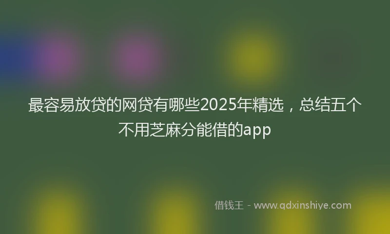 最容易放贷的网贷有哪些2025年精选，总结五个不用芝麻分能借的app
