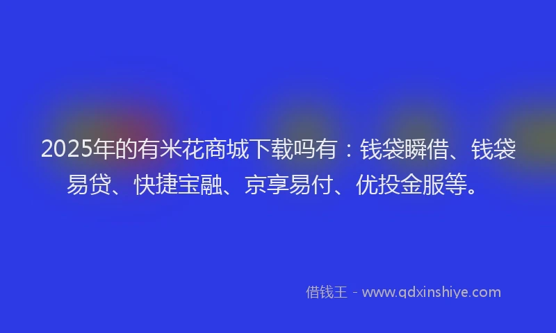 2025年的有米花商城下载吗有：钱袋瞬借、钱袋易贷、快捷宝融、京享易付、优投金服等。
