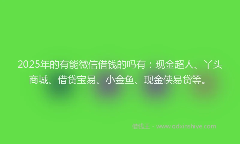 2025年的有能微信借钱的吗有：现金超人、丫头商城、借贷宝易、小金鱼、现金侠易贷等。