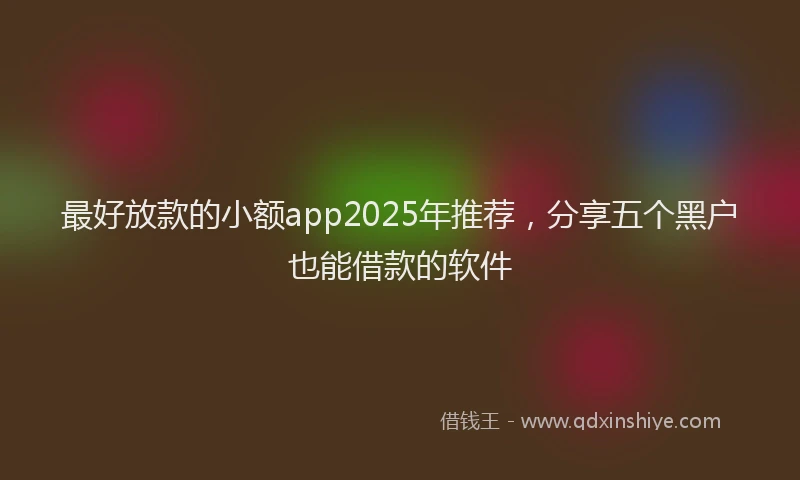 最好放款的小额app2025年推荐，分享五个黑户也能借款的软件