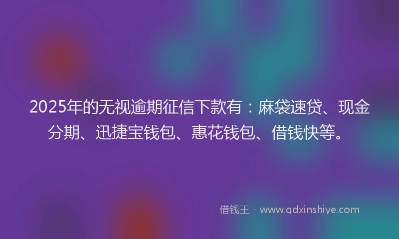 2025年的无视逾期征信下款有：麻袋速贷、现金分期、迅捷宝钱包、惠花钱包、借钱快等。