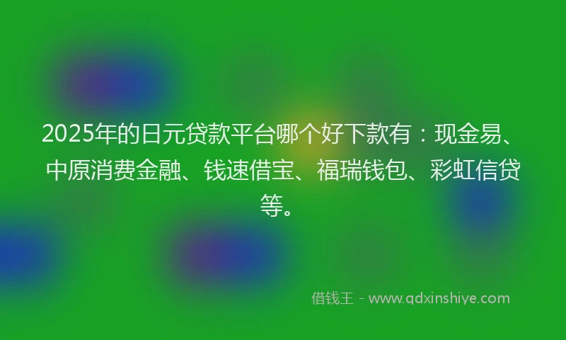 2025年的日元贷款平台哪个好下款有：现金易、中原消费金融、钱速借宝、福瑞钱包、彩虹信贷等。