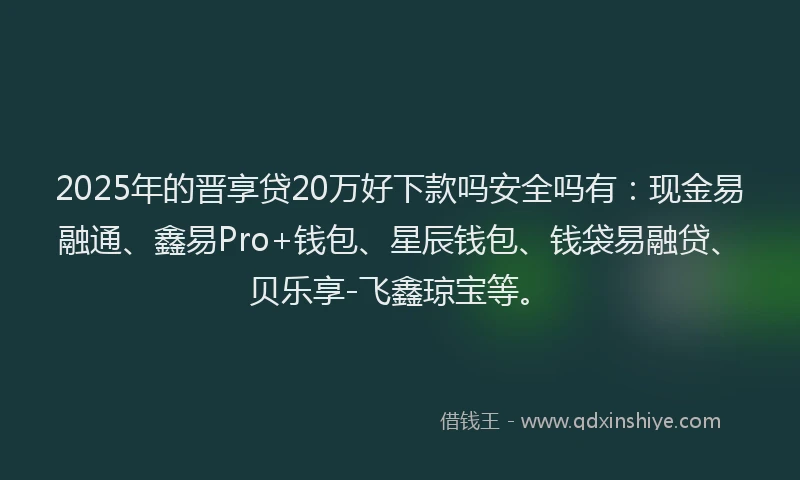 2025年的晋享贷20万好下款吗安全吗有：现金易融通、鑫易Pro+钱包、星辰钱包、钱袋易融贷、贝乐享-飞鑫琼宝等。