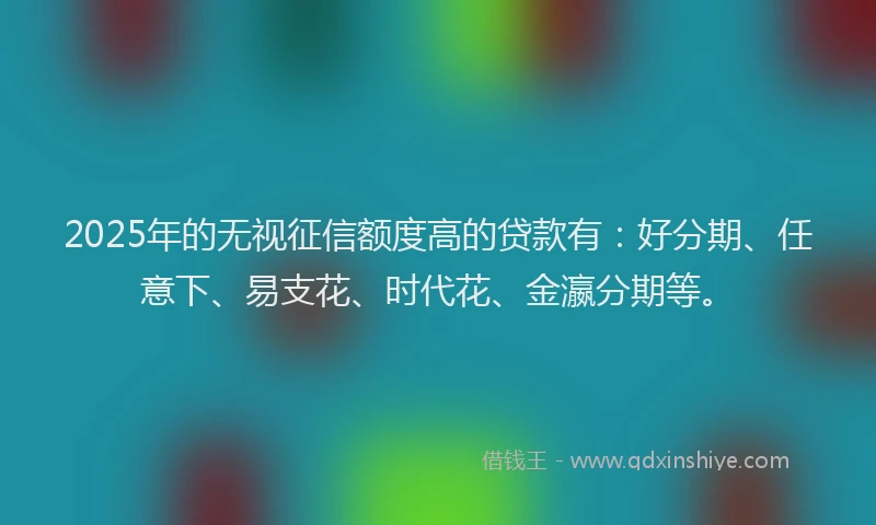 2025年的无视征信额度高的贷款有：好分期、任意下、易支花、时代花、金瀛分期等。