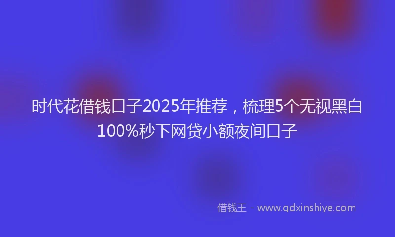 时代花借钱口子2025年推荐，梳理5个无视黑白100%秒下网贷小额夜间口子