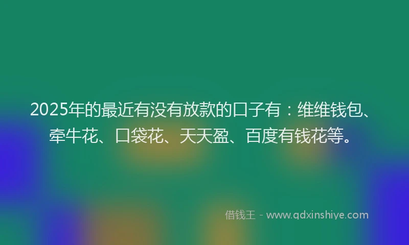 2025年的最近有没有放款的口子有：维维钱包、牵牛花、口袋花、天天盈、百度有钱花等。