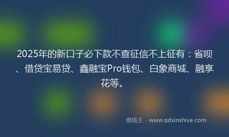 2025年的新口子必下款不查征信不上征有：省呗、借贷宝易贷、鑫融宝Pro钱包、白象商城、融享花等。