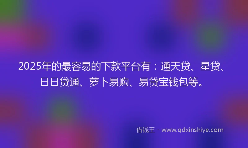 2025年的最容易的下款平台有：通天贷、星贷、日日贷通、萝卜易购、易贷宝钱包等。