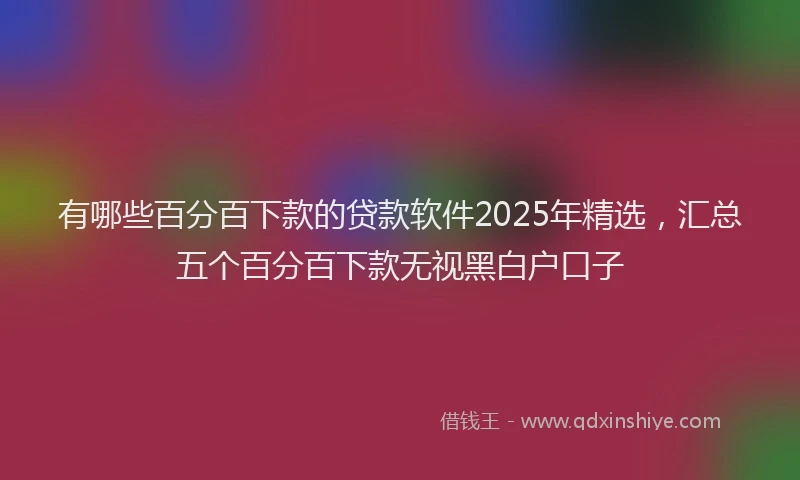 有哪些百分百下款的贷款软件2025年精选，汇总五个百分百下款无视黑白户口子