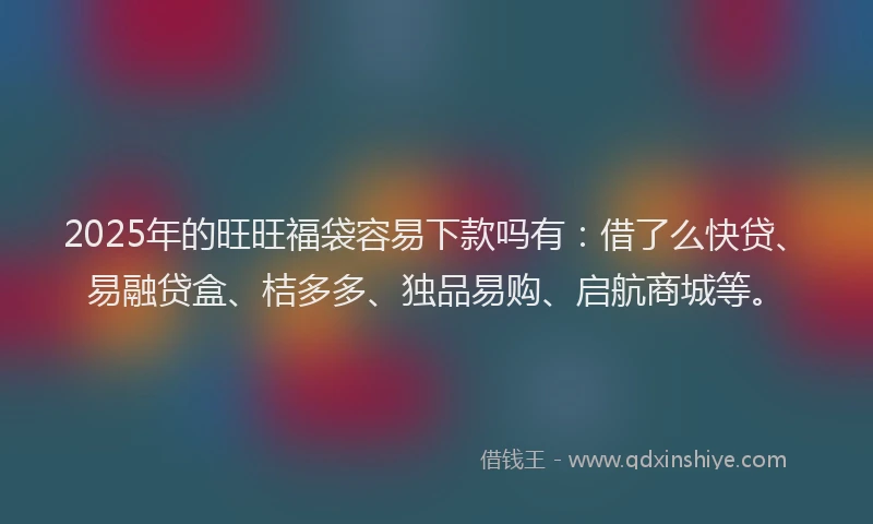 2025年的旺旺福袋容易下款吗有：借了么快贷、易融贷盒、桔多多、独品易购、启航商城等。