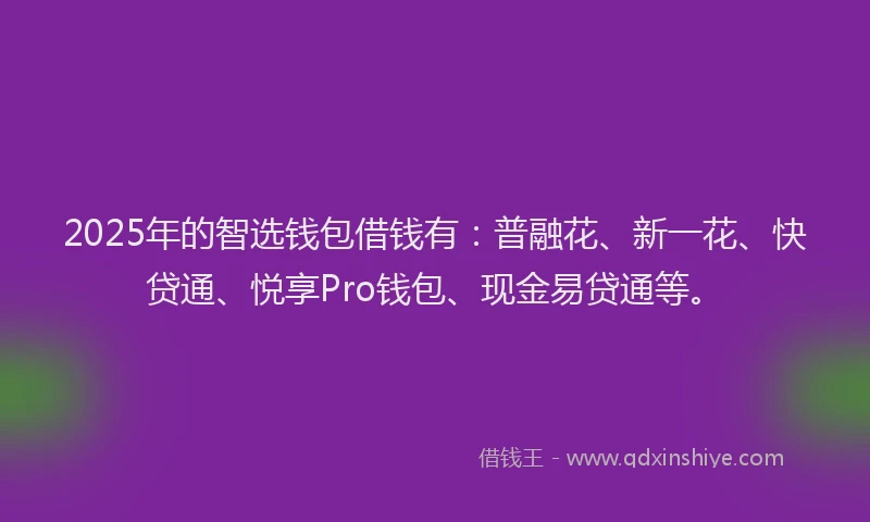 2025年的智选钱包借钱有：普融花、新一花、快贷通、悦享Pro钱包、现金易贷通等。
