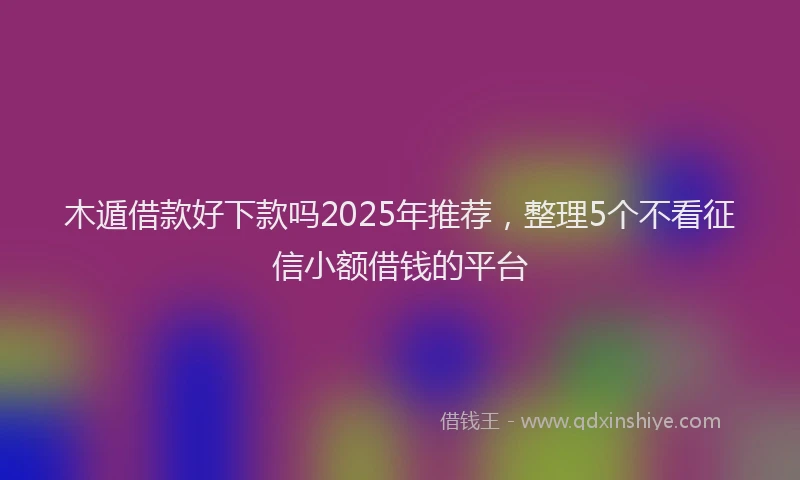 木遁借款好下款吗2025年推荐，整理5个不看征信小额借钱的平台