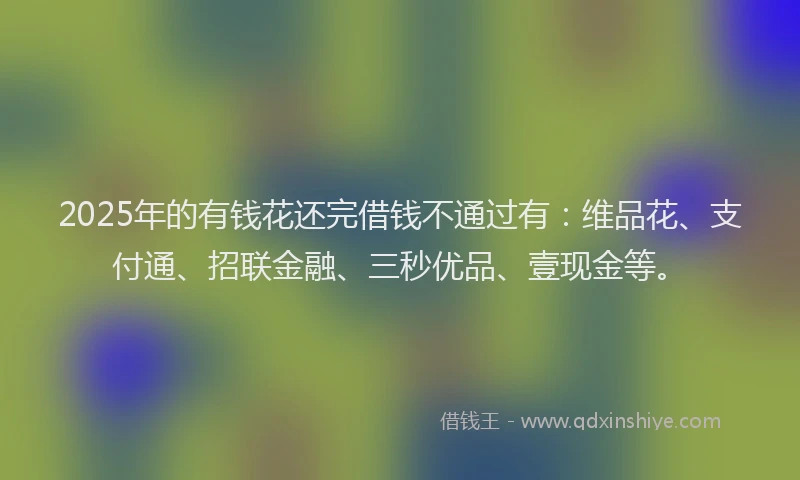 2025年的有钱花还完借钱不通过有：维品花、支付通、招联金融、三秒优品、壹现金等。