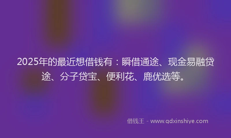 2025年的最近想借钱有：瞬借通途、现金易融贷途、分子贷宝、便利花、鹿优选等。