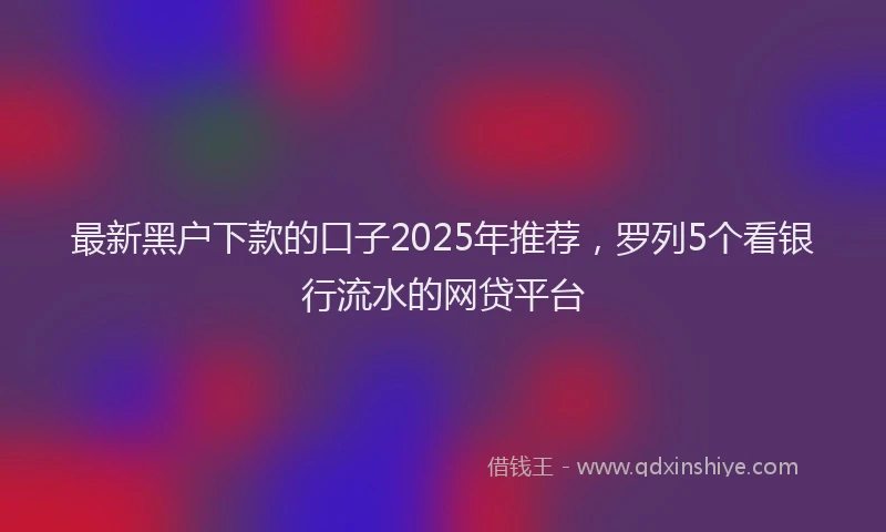 最新黑户下款的口子2025年推荐，罗列5个看银行流水的网贷平台