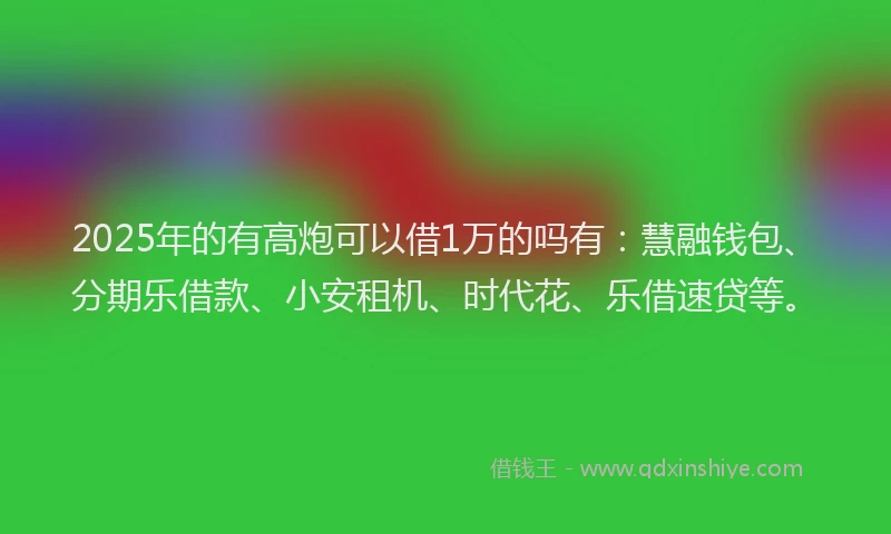 2025年的有高炮可以借1万的吗有：慧融钱包、分期乐借款、小安租机、时代花、乐借速贷等。