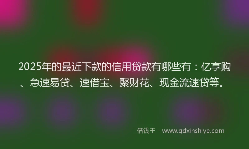 2025年的最近下款的信用贷款有哪些有：亿享购、急速易贷、速借宝、聚财花、现金流速贷等。
