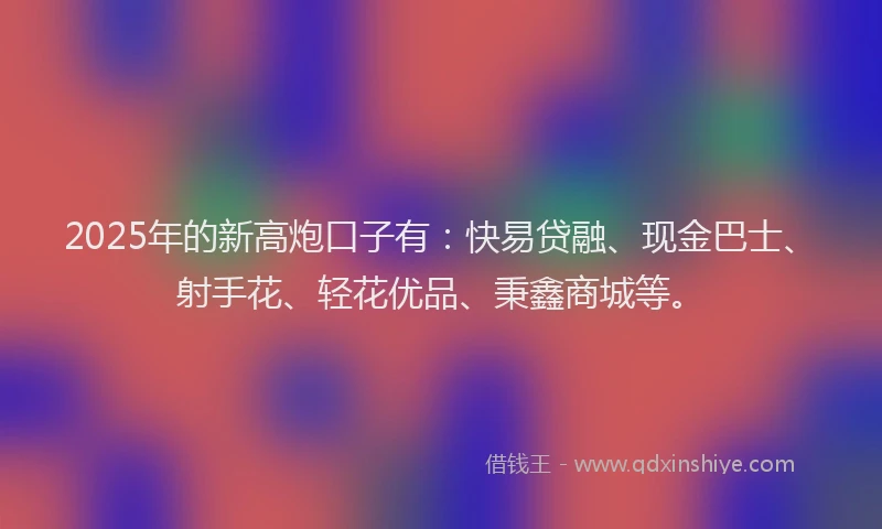 2025年的新高炮口子有：快易贷融、现金巴士、射手花、轻花优品、秉鑫商城等。
