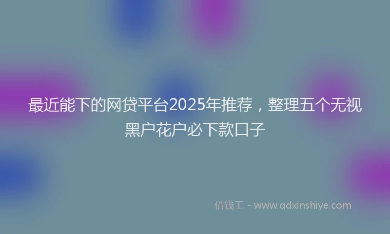 最近能下的网贷平台2025年推荐，整理五个无视黑户花户必下款口子