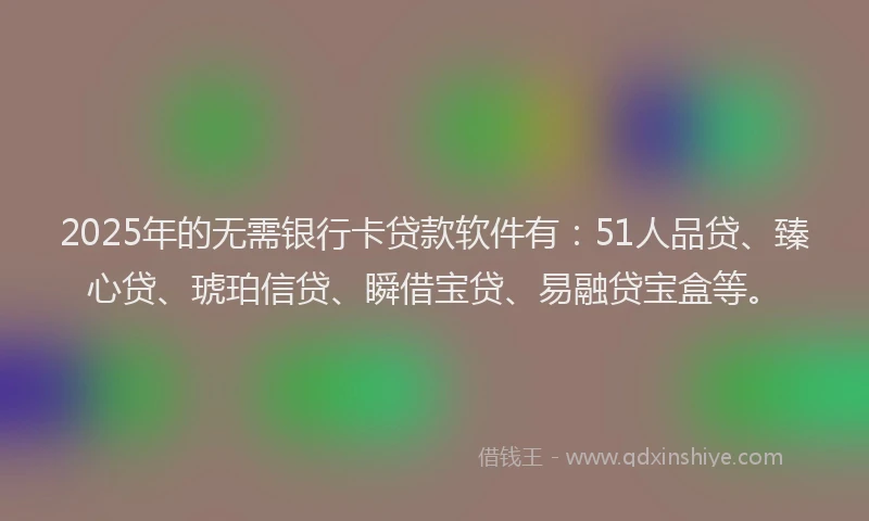 2025年的无需银行卡贷款软件有：51人品贷、臻心贷、琥珀信贷、瞬借宝贷、易融贷宝盒等。