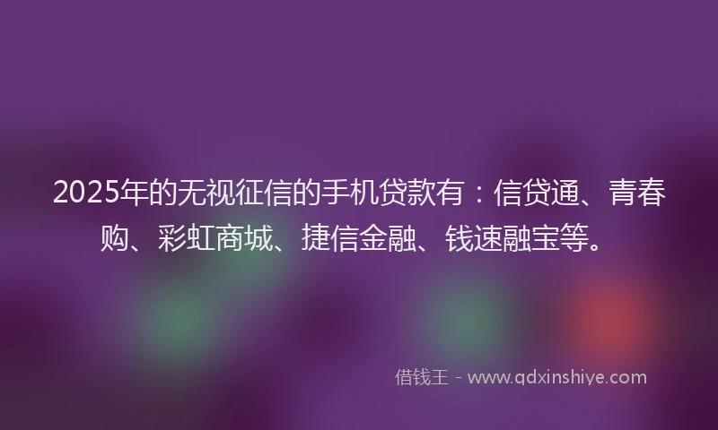 2025年的无视征信的手机贷款有：信贷通、青春购、彩虹商城、捷信金融、钱速融宝等。