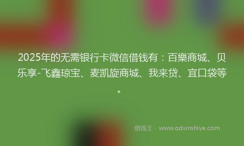 2025年的无需银行卡微信借钱有：百樂商城、贝乐享-飞鑫琼宝、麦凯旋商城、我来贷、宜口袋等。
