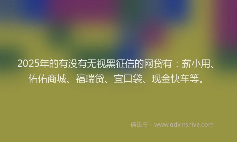 2025年的有没有无视黑征信的网贷有：薪小用、佑佑商城、福瑞贷、宜口袋、现金快车等。
