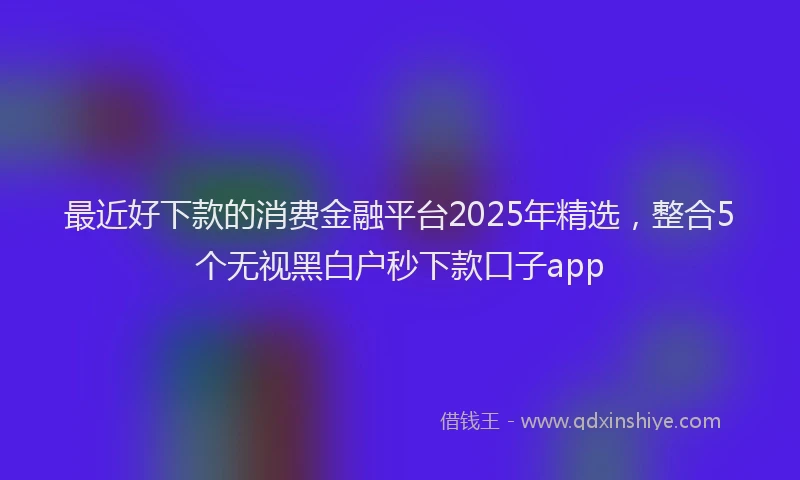 最近好下款的消费金融平台2025年精选，整合5个无视黑白户秒下款口子app